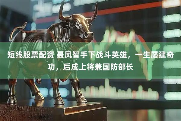 短线股票配资 聂凤智手下战斗英雄，一生屡建奇功，后成上将兼国防部长