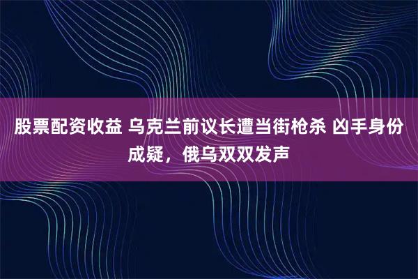 股票配资收益 乌克兰前议长遭当街枪杀 凶手身份成疑，俄乌双双发声