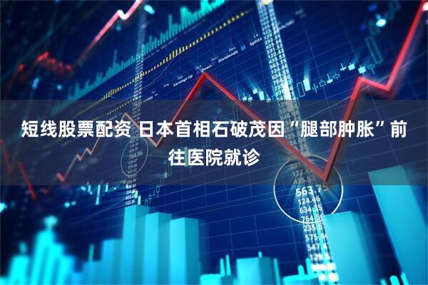 短线股票配资 日本首相石破茂因“腿部肿胀”前往医院就诊