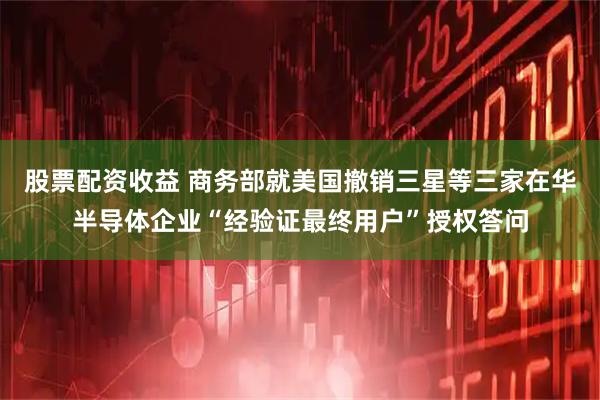 股票配资收益 商务部就美国撤销三星等三家在华半导体企业“经验证最终用户”授权答问