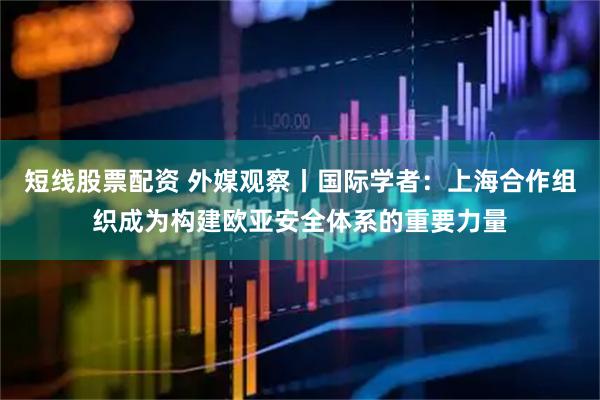 短线股票配资 外媒观察丨国际学者：上海合作组织成为构建欧亚安全体系的重要力量