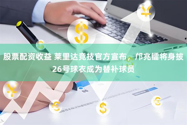 股票配资收益 莱里达竞技官方宣布，邝兆镭将身披26号球衣成为替补球员