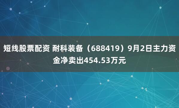 短线股票配资 耐科装备（688419）9月2日主力资金净卖出454.53万元