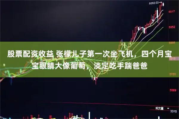股票配资收益 张檬儿子第一次坐飞机，四个月宝宝眼睛大像葡萄，淡定吃手踹爸爸