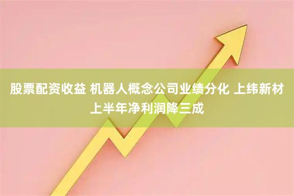 股票配资收益 机器人概念公司业绩分化 上纬新材上半年净利润降三成