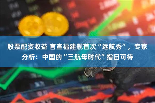 股票配资收益 官宣福建舰首次“远航秀”，专家分析：中国的“三航母时代”指日可待