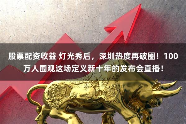 股票配资收益 灯光秀后，深圳热度再破圈！100万人围观这场定义新十年的发布会直播！