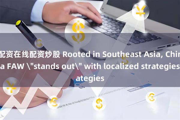配资在线配资炒股 Rooted in Southeast Asia, China FAW ＂stands out＂ with localized strategies