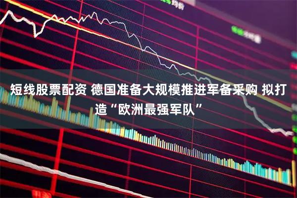 短线股票配资 德国准备大规模推进军备采购 拟打造“欧洲最强军队”