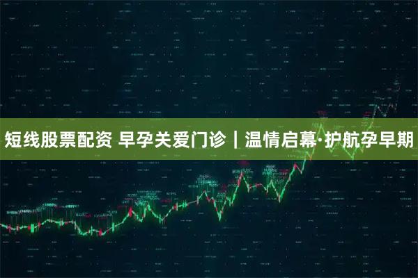 短线股票配资 早孕关爱门诊｜温情启幕·护航孕早期