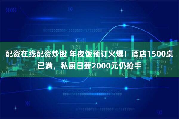 配资在线配资炒股 年夜饭预订火爆!酒店1500桌已满,私厨日薪2000元仍抢手