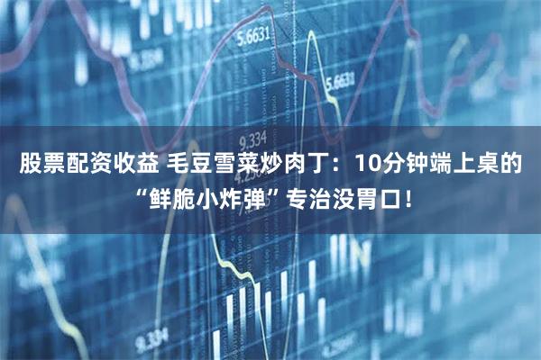 股票配资收益 毛豆雪菜炒肉丁：10分钟端上桌的“鲜脆小炸弹”专治没胃口！