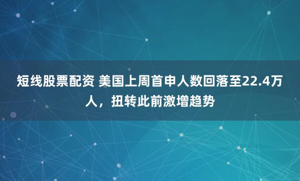 短线股票配资 美国上周首申人数回落至22.4万人，扭转此前激增趋势