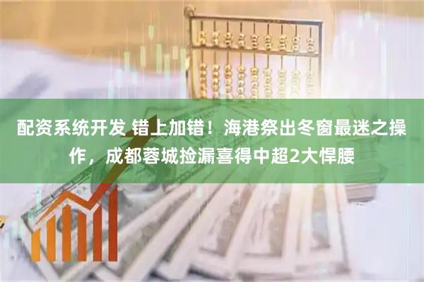 配资系统开发 错上加错！海港祭出冬窗最迷之操作，成都蓉城捡漏喜得中超2大悍腰