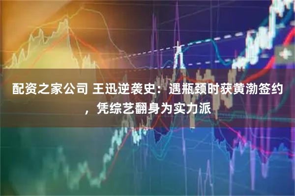 配资之家公司 王迅逆袭史：遇瓶颈时获黄渤签约，凭综艺翻身为实力派