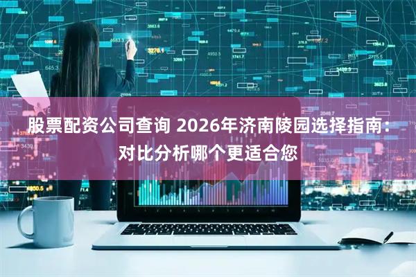股票配资公司查询 2026年济南陵园选择指南：对比分析哪个更适合您