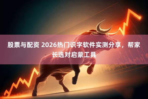 股票与配资 2026热门识字软件实测分享，帮家长选对启蒙工具