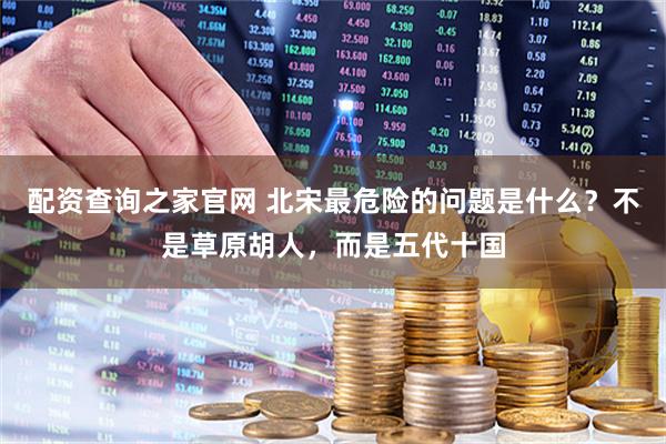 配资查询之家官网 北宋最危险的问题是什么?不是草原胡人,而是五代十国