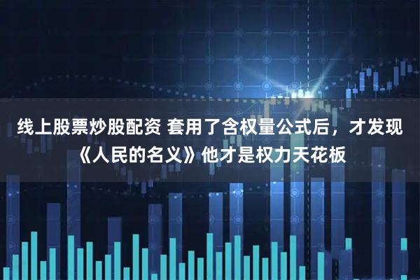 线上股票炒股配资 套用了含权量公式后，才发现《人民的名义》他才是权力天花板