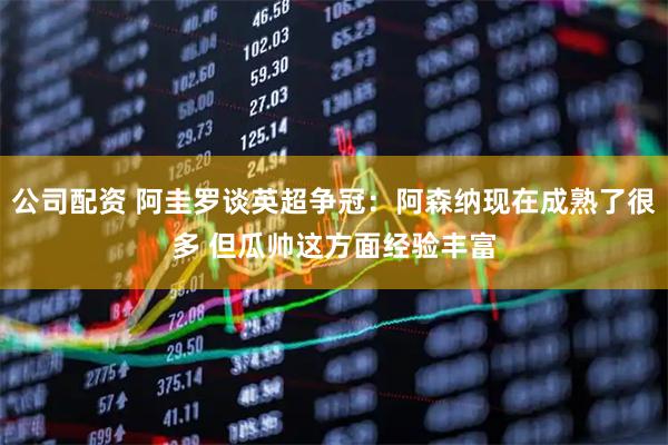 公司配资 阿圭罗谈英超争冠：阿森纳现在成熟了很多 但瓜帅这方面经验丰富