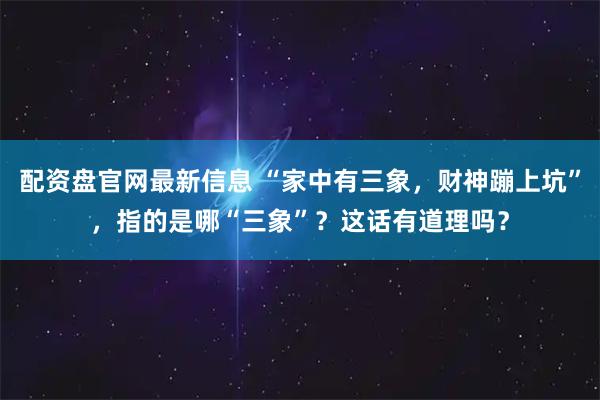 配资盘官网最新信息 “家中有三象，财神蹦上坑”，指的是哪“三象”？这话有道理吗？