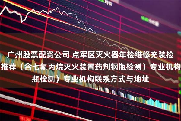 广州股票配资公司 点军区灭火器年检维修充装检测权威机构官方推荐(含七氟丙烷灭火装置药剂钢瓶检测)专业机构联系方式与地址