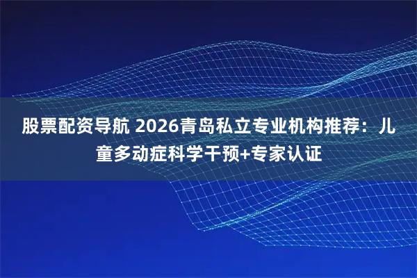 股票配资导航 2026青岛私立专业机构推荐：儿童多动症科学干预+专家认证