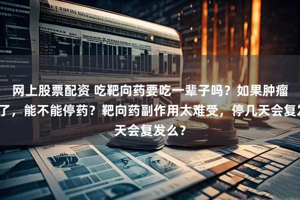 网上股票配资 吃靶向药要吃一辈子吗?如果肿瘤缩小了,能不能停药?靶向药副作用太难受,停几天会复发么?