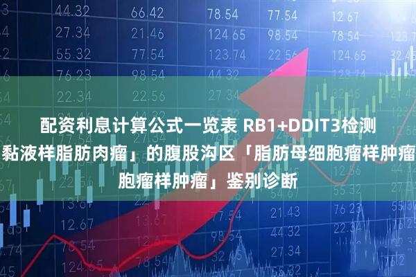 配资利息计算公式一览表 RB1+DDIT3检测助力形似「黏液样脂肪肉瘤」的腹股沟区「脂肪母细胞瘤样肿瘤」鉴别诊断