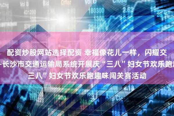 配资炒股网站选择配资 幸福像花儿一样，闪耀交通“她”力量——长沙市交通运输局系统开展庆“三八”妇女节欢乐跑趣味闯关赛活动