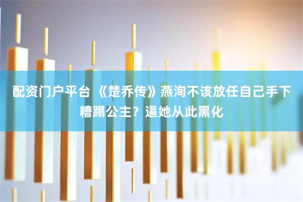 配资门户平台 《楚乔传》燕洵不该放任自己手下糟蹋公主？逼她从此黑化