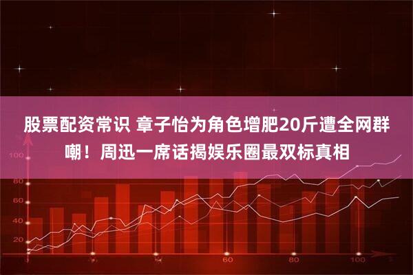 股票配资常识 章子怡为角色增肥20斤遭全网群嘲！周迅一席话揭娱乐圈最双标真相