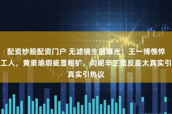 配资炒股配资门户 无滤镜生图曝光！王一博憔悴如打工人，黄景瑜瑕疵显粗犷，闫妮辛芷蕾反差太真实引热议