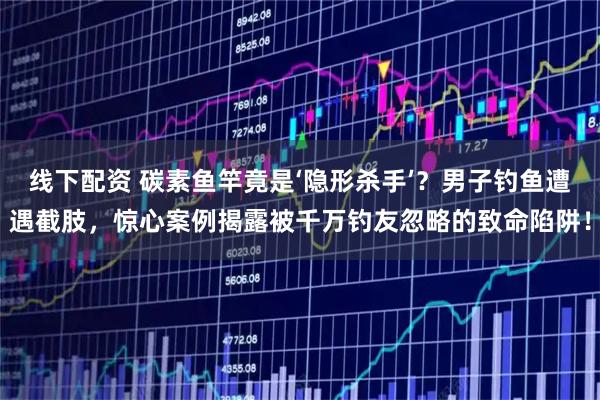 线下配资 碳素鱼竿竟是‘隐形杀手’?男子钓鱼遭遇截肢,惊心案例揭露被千万钓友忽略的致命陷阱!