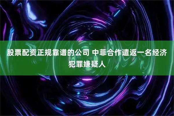 股票配资正规靠谱的公司 中菲合作遣返一名经济犯罪嫌疑人