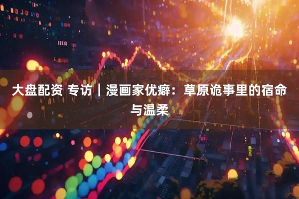 大盘配资 专访｜漫画家优癖：草原诡事里的宿命与温柔