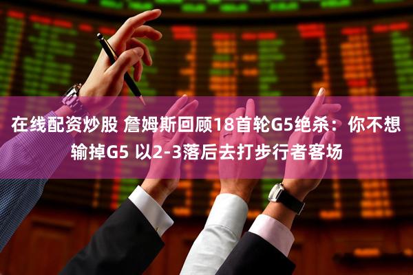 在线配资炒股 詹姆斯回顾18首轮G5绝杀：你不想输掉G5 以2-3落后去打步行者客场