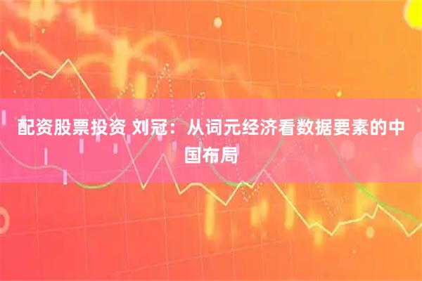 配资股票投资 刘冠：从词元经济看数据要素的中国布局