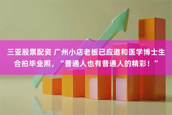 三亚股票配资 广州小店老板已应邀和医学博士生合拍毕业照，“普通人也有普通人的精彩！”