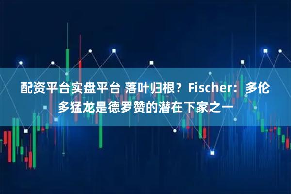 配资平台实盘平台 落叶归根？Fischer：多伦多猛龙是德罗赞的潜在下家之一