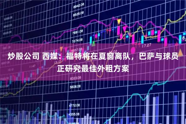 炒股公司 西媒：福特将在夏窗离队，巴萨与球员正研究最佳外租方案
