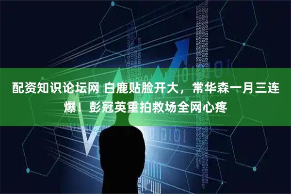 配资知识论坛网 白鹿贴脸开大，常华森一月三连爆！彭冠英重拍救场全网心疼