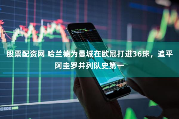 股票配资网 哈兰德为曼城在欧冠打进36球，追平阿圭罗并列队史第一