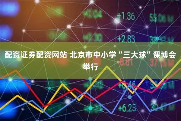 配资证券配资网站 北京市中小学“三大球”课博会举行