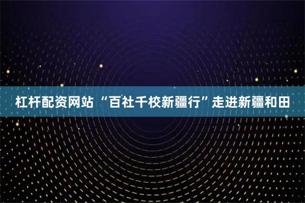 杠杆配资网站 “百社千校新疆行”走进新疆和田