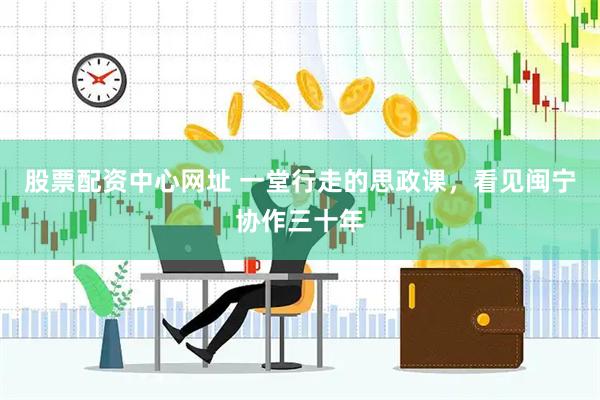 股票配资中心网址 一堂行走的思政课，看见闽宁协作三十年